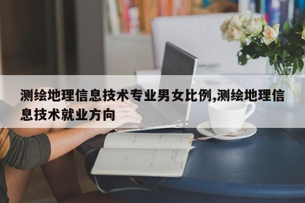 测绘地理信息技术专业男女比例,测绘地理信息技术就业方向