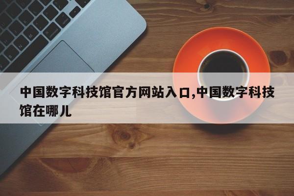 中国数字科技馆官方网站入口,中国数字科技馆在哪儿