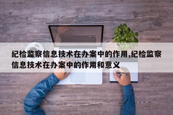 纪检监察信息技术在办案中的作用,纪检监察信息技术在办案中的作用和意义