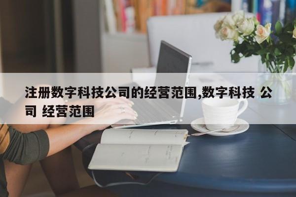 注册数字科技公司的经营范围,数字科技 公司 经营范围