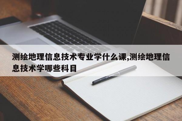 测绘地理信息技术专业学什么课,测绘地理信息技术学哪些科目