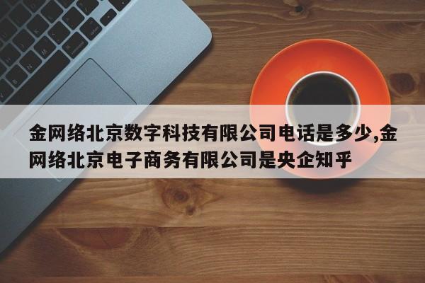金网络北京数字科技有限公司电话是多少,金网络北京电子商务有限公司是央企知乎
