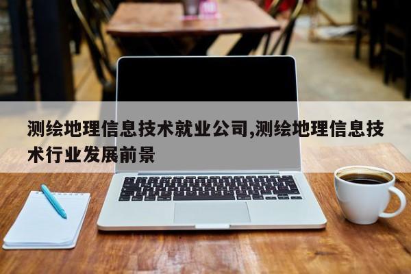 测绘地理信息技术就业公司,测绘地理信息技术行业发展前景