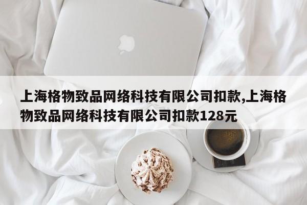 上海格物致品网络科技有限公司扣款,上海格物致品网络科技有限公司扣款128元