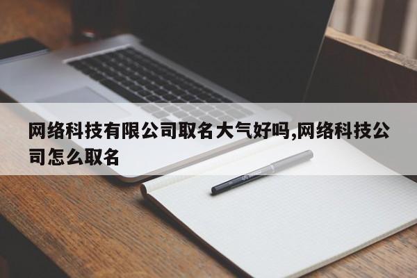 网络科技有限公司取名大气好吗,网络科技公司怎么取名