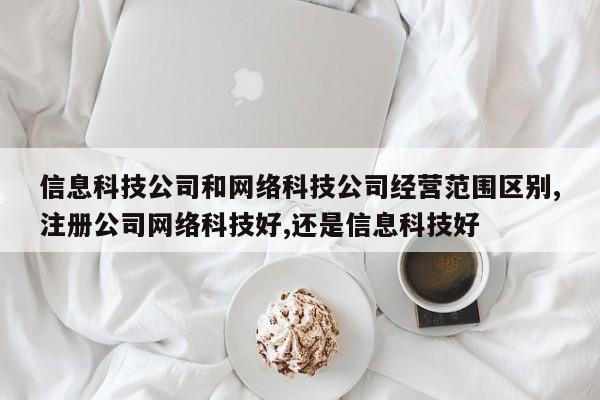 信息科技公司和网络科技公司经营范围区别,注册公司网络科技好,还是信息科技好