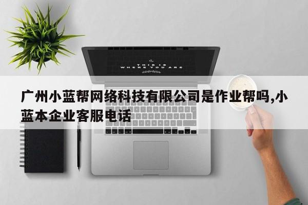 广州小蓝帮网络科技有限公司是作业帮吗,小蓝本企业客服电话