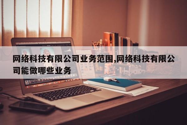 网络科技有限公司业务范围,网络科技有限公司能做哪些业务